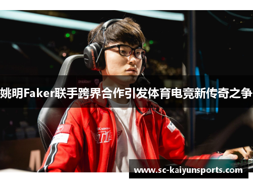 姚明Faker联手跨界合作引发体育电竞新传奇之争